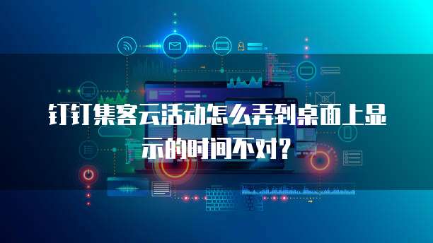钉钉集客云活动怎么弄到桌面上显示的时间不对?