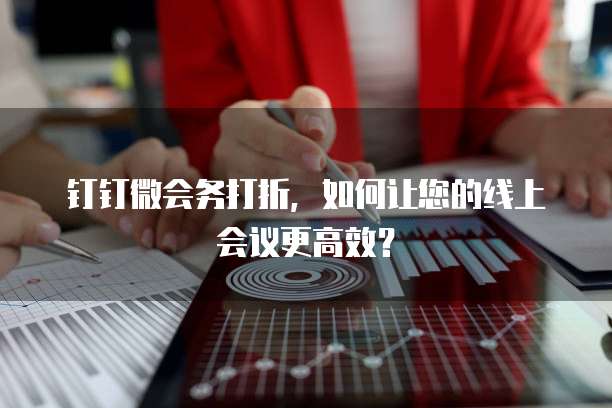 钉钉微会务打折，如何让您的线上会议更高效？