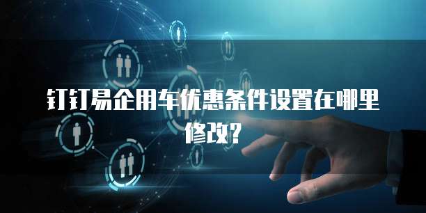 钉钉易企用车优惠条件设置在哪里修改？