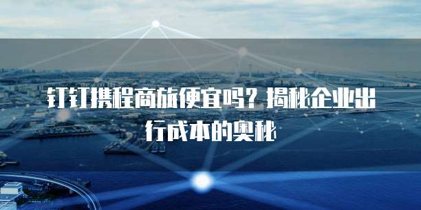 钉钉携程商旅便宜吗？揭秘企业出行成本的奥秘
