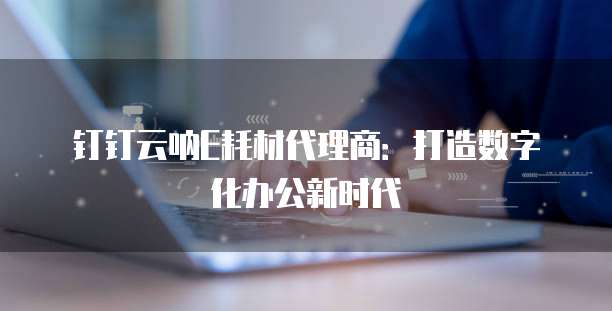 钉钉云呐E耗材代理商：打造数字化办公新时代