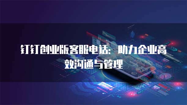 钉钉创业版客服电话:助力企业高效沟通与管理