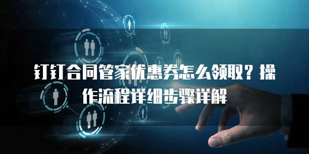 钉钉合同管家优惠券怎么领取？操作流程详细步骤详解