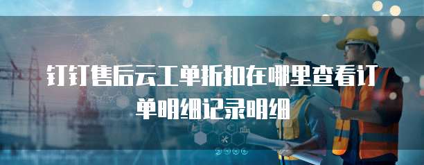 钉钉售后云工单折扣在哪里查看订单明细记录明细