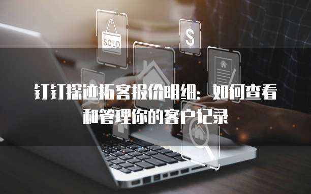 钉钉探迹拓客报价明细:如何查看和管理你的客户记录