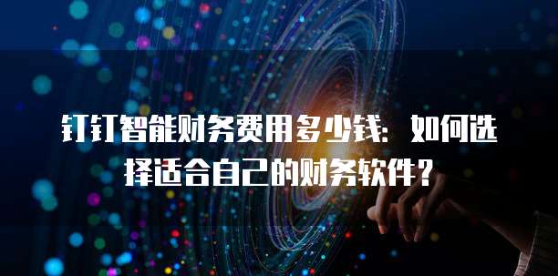 钉钉智能财务费用多少钱：如何选择适合自己的财务软件？
