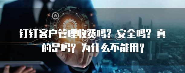 钉钉客户管理收费吗? 安全吗? 真的是吗? 为什么不能用?