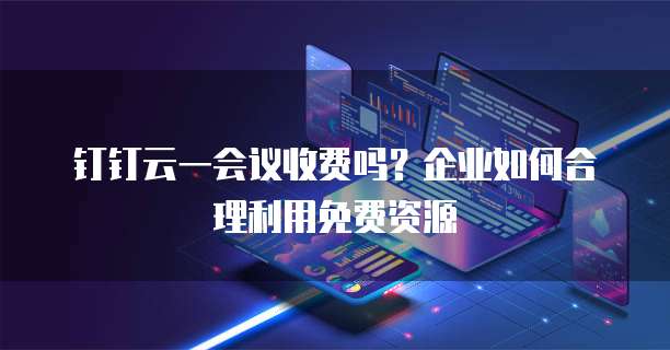 钉钉云一会议收费吗？企业如何合理利用免费资源