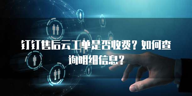 钉钉售后云工单是否收费?如何查询明细信息?