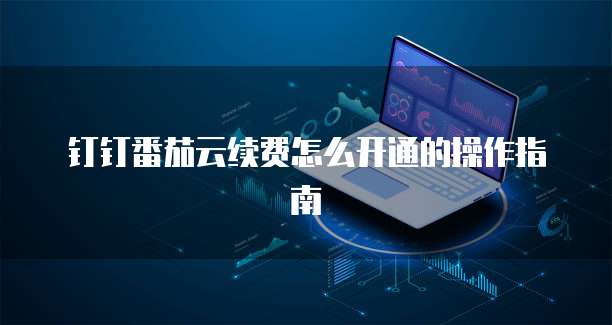 钉钉番茄云续费怎么开通的操作指南