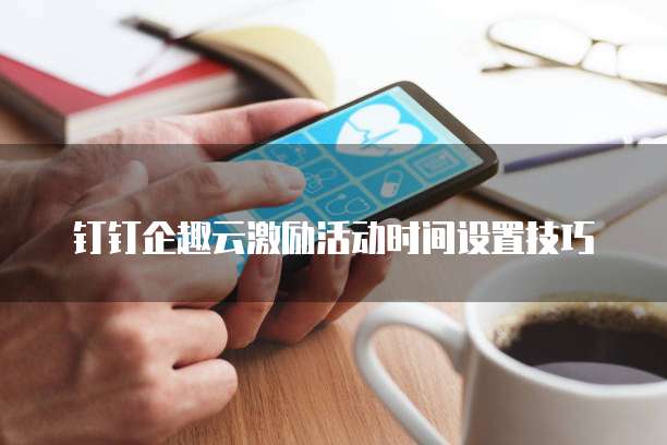 钉钉企趣云激励活动时间设置技巧