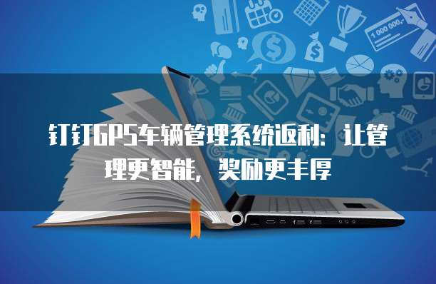 钉钉GPS车辆管理系统返利:让管理更智能,奖励更丰厚