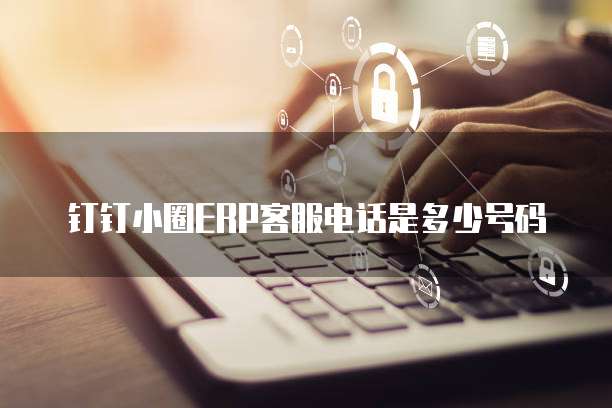 钉钉小圈ERP客服电话是多少号码