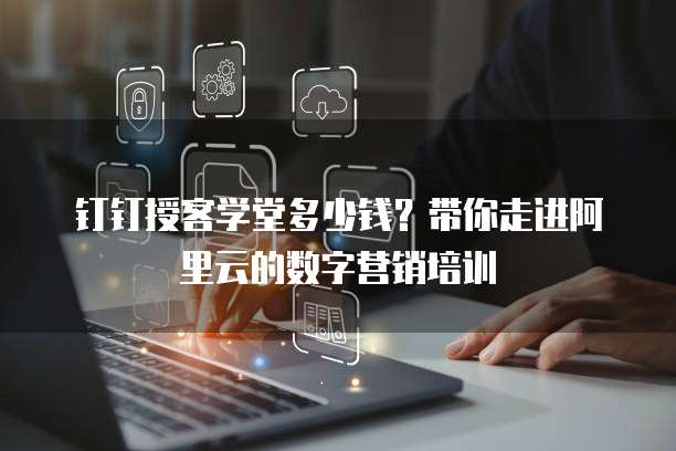 钉钉授客学堂多少钱?带你走进阿里云的数字营销培训