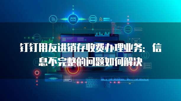 钉钉用友进销存收费办理业务:信息不完整的问题如何解决