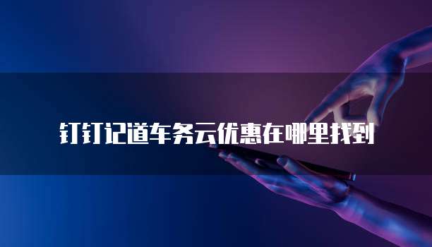 钉钉记道车务云优惠在哪里找到