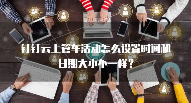 钉钉云上管车活动怎么设置时间和日期大小不一样?