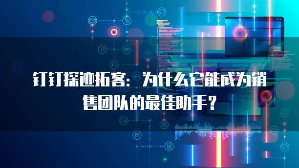 钉钉探迹拓客:为什么它能成为销售团队的最佳助手?