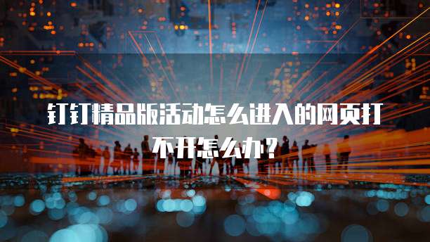 钉钉精品版活动怎么进入的网页打不开怎么办?
