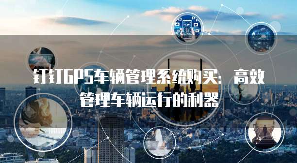 钉钉GPS车辆管理系统购买:高效管理车辆运行的利器