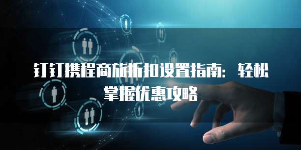 钉钉携程商旅折扣设置指南：轻松掌握优惠攻略