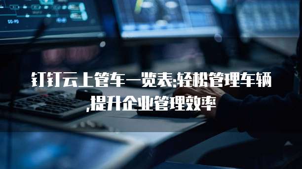 钉钉云上管车一览表:轻松管理车辆,提升企业管理效率