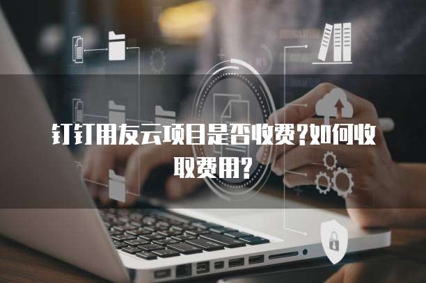 钉钉用友云项目是否收费?如何收取费用?