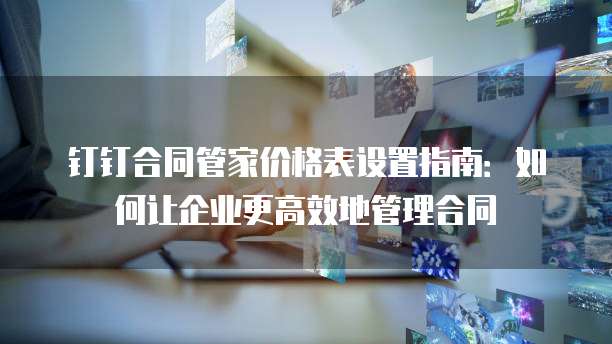 钉钉合同管家价格表设置指南:如何让企业更高效地管理合同