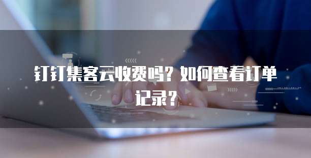钉钉集客云收费吗？如何查看订单记录？