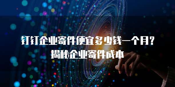 钉钉企业寄件便宜多少钱一个月？揭秘企业寄件成本
