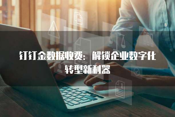 钉钉金数据收费：解锁企业数字化转型新利器