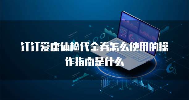 钉钉爱康体检代金券怎么使用的操作指南是什么