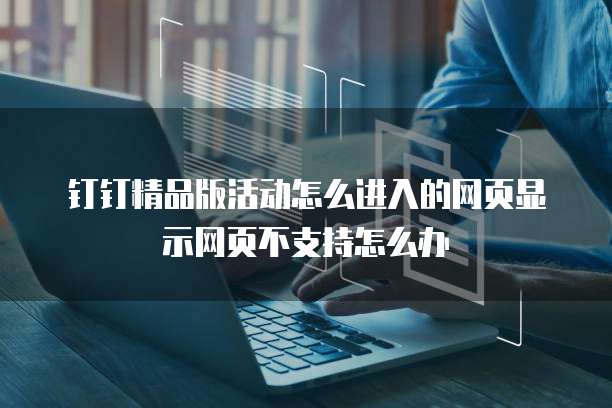 钉钉精品版活动怎么进入的网页显示网页不支持怎么办