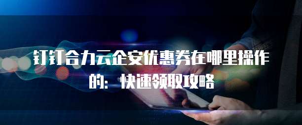 钉钉合力云企安优惠券在哪里操作的：快速领取攻略