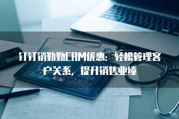 钉钉销勤勤CRM优惠:轻松管理客户关系,提升销售业绩
