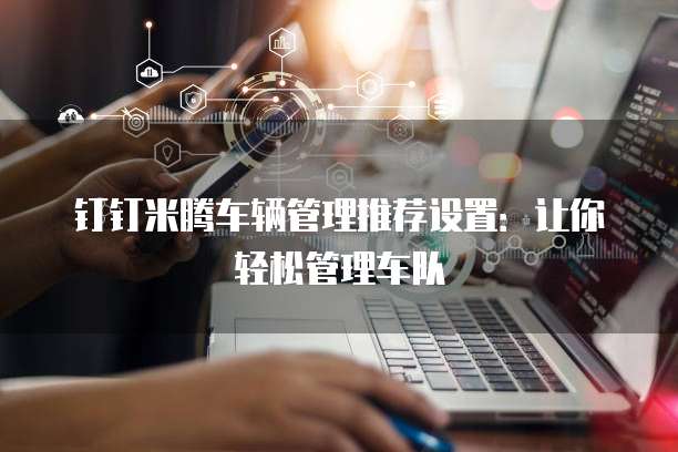 钉钉米腾车辆管理推荐设置：让你轻松管理车队