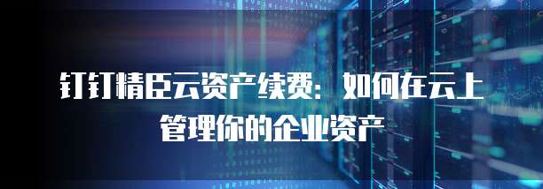 钉钉精臣云资产续费：如何在云上管理你的企业资产