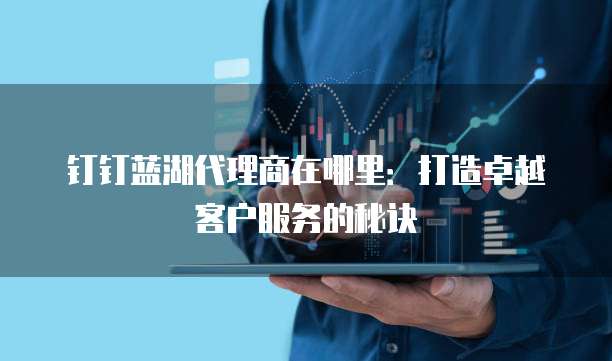 钉钉蓝湖代理商在哪里：打造卓越客户服务的秘诀