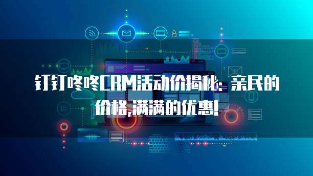 钉钉咚咚CRM活动价揭秘: 亲民的价格,满满的优惠!