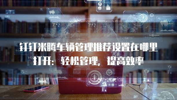钉钉米腾车辆管理推荐设置在哪里打开：轻松管理，提高效率