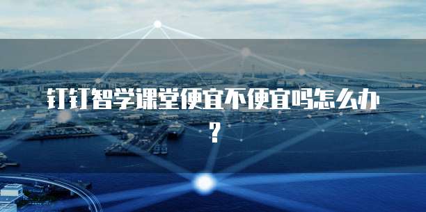 钉钉智学课堂便宜不便宜吗怎么办？