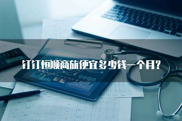 钉钉恒顺商旅便宜多少钱一个月？