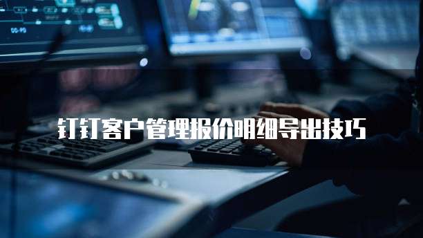 钉钉客户管理报价明细导出技巧
