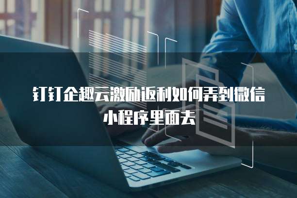 钉钉企趣云激励返利如何弄到微信小程序里面去