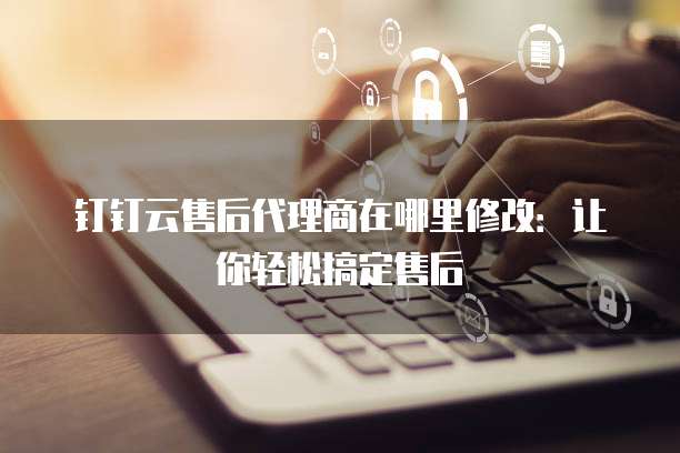 钉钉云售后代理商在哪里修改：让你轻松搞定售后