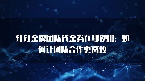 钉钉金牌团队代金券在哪使用：如何让团队合作更高效