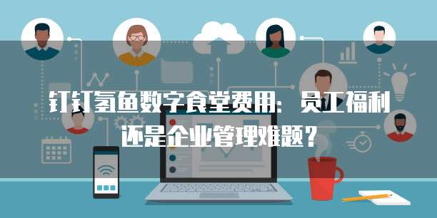 钉钉氢鱼数字食堂费用：员工福利还是企业管理难题？