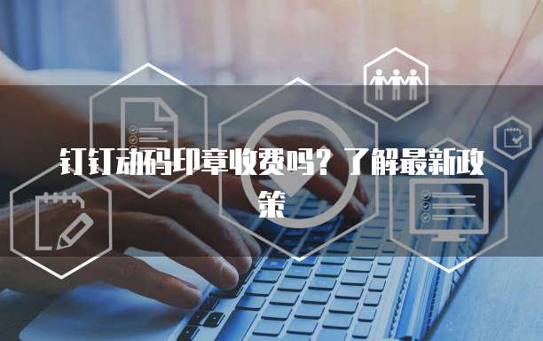 钉钉动码印章收费吗？了解最新政策