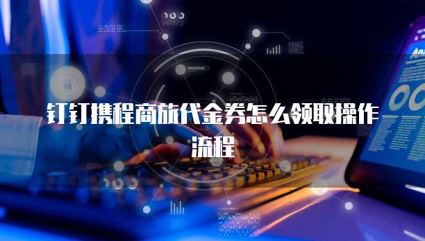 钉钉携程商旅代金券怎么领取操作流程