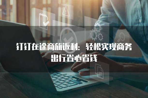 钉钉在途商旅返利:轻松实现商务出行省心省钱